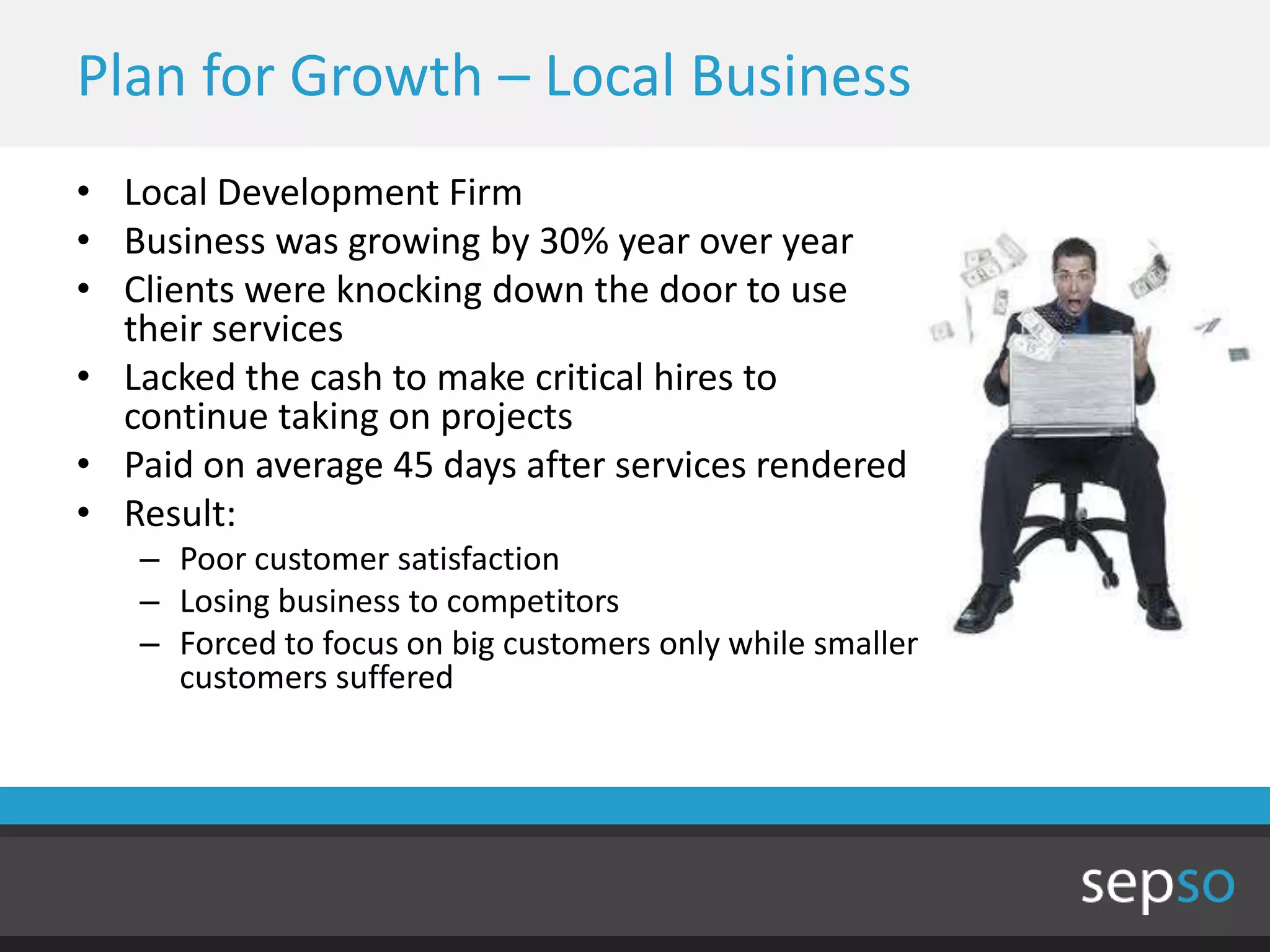 Plan for Growth – Local Business
• Local Development Firm
• Business was growing by 30% year over year
• Clients were knocking down the door to use
  their services
• Lacked the cash to make critical hires to
  continue taking on projects
• Paid on average 45 days after services rendered
• Result:
   – Poor customer satisfaction
   – Losing business to competitors
   – Forced to focus on big customers only while smaller
     customers suffered
 