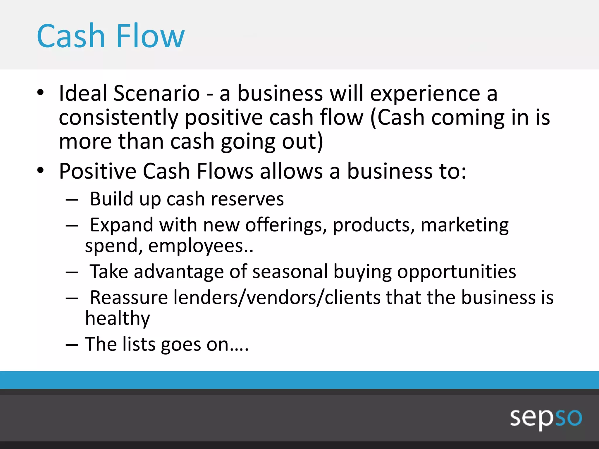 Cash Flow
• Ideal Scenario - a business will experience a
  consistently positive cash flow (Cash coming in is
  more than cash going out)
• Positive Cash Flows allows a business to:
   – Build up cash reserves
   – Expand with new offerings, products, marketing
     spend, employees..
   – Take advantage of seasonal buying opportunities
   – Reassure lenders/vendors/clients that the business is
     healthy
   – The lists goes on….
 