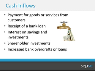 Cash Inflows
• Payment for goods or services from
  customers
• Receipt of a bank loan
• Interest on savings and
  investments
• Shareholder investments
• Increased bank overdrafts or loans
 