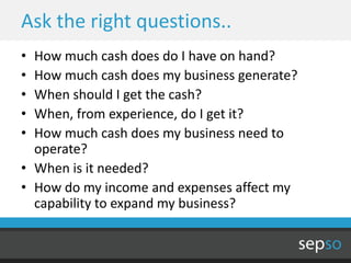 Ask the right questions..
• How much cash does do I have on hand?
• How much cash does my business generate?
• When should I get the cash?
• When, from experience, do I get it?
• How much cash does my business need to
  operate?
• When is it needed?
• How do my income and expenses affect my
  capability to expand my business?
 
