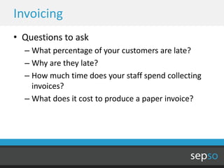 Invoicing
• Questions to ask
  – What percentage of your customers are late?
  – Why are they late?
  – How much time does your staff spend collecting
    invoices?
  – What does it cost to produce a paper invoice?
 