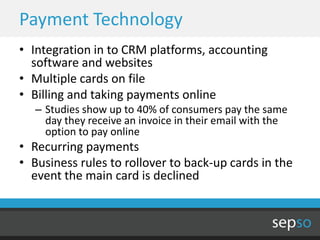 Payment Technology
• Integration in to CRM platforms, accounting
  software and websites
• Multiple cards on file
• Billing and taking payments online
   – Studies show up to 40% of consumers pay the same
     day they receive an invoice in their email with the
     option to pay online
• Recurring payments
• Business rules to rollover to back-up cards in the
  event the main card is declined
 