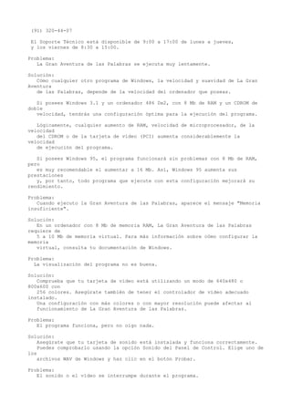 (91) 320-44-07
El Soporte Técnico está disponible de 9:00 a 17:00 de lunes a jueves,
y los viernes de 8:30 a 15:00.
Problema:
La Gran Aventura de las Palabras se ejecuta muy lentamente.
Solución:
Cómo cualquier otro programa de Windows, la velocidad y suavidad de La Gran
Aventura
de las Palabras, depende de la velocidad del ordenador que poseas.
Si posees Windows 3.1 y un ordenador 486 Dx2, con 8 Mb de RAM y un CDROM de
doble
velocidad, tendrás una configuración óptima para la ejecución del programa.
Lógicamente, cualquier aumento de RAM, velocidad de microprocesador, de la
velocidad
del CDROM o de la tarjeta de vídeo (PCI) aumenta considerablemente la
velocidad
de ejecución del programa.
Si posees Windows 95, el programa funcionará sin problemas con 8 Mb de RAM,
pero
es muy recomendable el aumentar a 16 Mb. Así, Windows 95 aumenta sus
prestaciones
y, por tanto, todo programa que ejecute con esta configuración mejorará su
rendimiento.
Problema:
Cuando ejecuto la Gran Aventura de las Palabras, aparece el mensaje "Memoria
insuficiente".
Solución:
En un ordenador con 8 Mb de memoria RAM, La Gran Aventura de las Palabras
requiere de
5 a 10 Mb de memoria virtual. Para más información sobre cómo configurar la
memoria
virtual, consulta tu documentación de Windows.
Problema:
La visualización del programa no es buena.
Solución:
Comprueba que tu tarjeta de vídeo está utilizando un modo de 640x480 o
800x600 con
256 colores. Asegúrate también de tener el controlador de vídeo adecuado
instalado.
Una configuración con más colores o con mayor resolución puede afectar al
funcionamiento de La Gran Aventura de las Palabras.
Problema:
El programa funciona, pero no oigo nada.
Solución:
Asegúrate que tu tarjeta de sonido está instalada y funciona correctamente.
Puedes comprobarlo usando la opción Sonido del Panel de Control. Elige uno de
los
archivos WAV de Windows y haz clic en el botón Probar.
Problema:
El sonido o el vídeo se interrumpe durante el programa.
 
