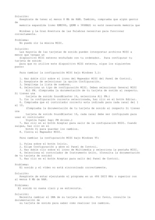 Solución:
Asegúrate de tener al menos 8 Mb de RAM. También, comprueba que algún gestor
de
memoria expandida (como EMM386, QEMM o 386MAX) no esté reservando memoria que
Windows y La Gran Aventura de las Palabras necesitan para funcionar
correctamente.
Problema:
No puedo oír la música MIDI.
Solución:
Las mayoría de las tarjetas de sonido pueden interpretar archivos MIDI a
menos que tengas un
dispositivo MIDI externo enchufado con tu ordenador. Para configurar tu
tarjeta de sonido
para que no utilice este dispositivo MIDI externo, sigue los siguientes
pasos:
Para cambiar la configuración MIDI bajo Windows 3.1:
1. Haz doble clic sobre el icono del Mapeador MIDI del Panel de Control.
2. Asegúrate de seleccionar la opción Configuración.
3. Despliega la lista de nombres.
4. Selecciona un tipo de configuración MIDI. Debes seleccionar General MIDI
All FM. (Comprueba la documentación de tu tarjeta de sonido al respecto.
Si tienes una
tarjeta de sonido SoundBlaster 16, selecciona All FM.)
5. Con la configuración correcta seleccionada, haz clic en el botón Editar.
6. Comprueba que el controlador correcto esta indicado para cada canal del 1
al 10.
(Comprueba la documentación de tu tarjeta de sonido al respecto Si tienes
una
tarjeta de sonido SoundBlaster 16, cada canal debe ser configurado para
usar el controlador
Voyetra Super Sapi FM driver.)
7. Haz clic en el botón Aceptar para salir de la configuración MIDI. Cuando
salgas, haz clic en el
botón Sí para guardar los cambios.
8. Cierra el Mapeador MIDI.
Para cambiar la configuración MIDI bajo Windows 95:
1. Pulsa sobre el botón Inicio.
2. Elige Configuración y abre el Panel de Control.
3. Haz doble clic sobre el icono de Multimedia y selecciona la pestaña MIDI.
4. Selecciona el controlador de Instrumento único. (Consulta la documentación
de tu tarjeta de sonido)
5. Haz clic en el botón Aceptar para salir del Panel de Control.
Problema:
El sonido y el vídeo no está sincronizado correctamente.
Solución:
Asegúrate de estar ejecutando el programa en un 486 DX33 MHz o superior con
al menos 8 Mb de RAM.
Problema:
El sonido no suena claro y se entrecorta.
Solución:
Necesita cambiar el DMA de su tarjeta de sonido. Por favor, consulte la
documentación de
su tarjeta de sonido para saber como realizar los cambios.
 
