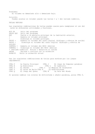 Problema:
El volumen es demasiado alto o demasiado bajo.
Solución:
Puedes ajustar el volumen usando las teclas + y - del teclado numérico.
TECLAS RÁPIDAS
Las siguientes combinaciones de teclas pueden usarse para reemplazar el uso del
ratón en diferentes actividades y funciones.
ALT F4 Salir del programa
SHIFT ESC Salir del programa
ESC Vuelve a la pantalla principal de la habitación anterior.
+ Aumenta el volumen principal
- Disminuye el volumen principal
SHIFT + Aumenta el volumen del audio digital (diálogos y efectos de sonido)
SHIFT - Disminuye el volumen del audio digital (diálogos y efectos de
sonido)
CONTROL + Aumenta el volumen del MIDI (música)
CONTROL - Disminuye el volumen del MIDI (música)
* (Teclado numérico) Activa o desactiva el sonido
PAUSA Detiene o continua con la animación
ESPACIO Salta la animación actual
Usa las siguientes combinaciones de teclas para moverse por los juegos
rápidamente.
CTRL P La Puerta Principal CTRL J El Juego de Componer palabras
CTRL B La Biblioteca CTRL L El Laberinto
CTRL D El Desván CTRL C La Máquina de Cacahuetes
CTRL S El Salón de Baile CTRL R La Rodolfatoarma
CTRL Q El Juego del Queso CTRL M La Sala del Miedo
Si quieres cambiar los niveles de dificultada o añadir palabras, pulsa CTRL Z.
 