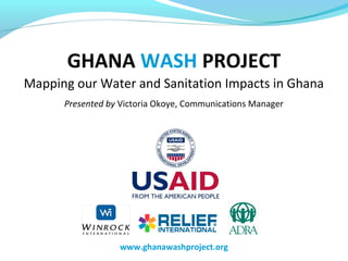 GHANA WASH PROJECT
Mapping our Water and Sanitation Impacts in Ghana
Presented by Victoria Okoye, Communications Manager
www.ghanawashproject.org
 