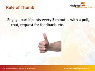 Rule of Thumb

        Engage participants every 3 minutes with a poll,
          chat, request for feedback, etc.




© 2012 NetSpeed Learning Solutions. All rights reserved.   11
 