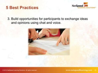5 Best Practices

        3. Build opportunities for participants to exchange ideas
           and opinions using chat and voice.




© 2012 NetSpeed Learning Solutions. All rights reserved.            13
 