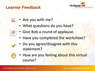 Learner Feedback

                            • Are you with me?
                            • What questions do you have?
                            • Give Bob a round of applause.
                            • Have you completed the worksheet?
                            • Do you agree/disagree with this
                              statement?
                            • How are you feeling about this virtual
                              course?
© 2012 NetSpeed Learning Solutions. All rights reserved.               21
 