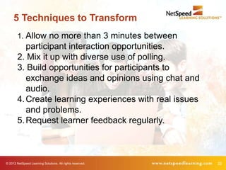 5 Techniques to Transform
        1. Allow no more than 3 minutes between
           participant interaction opportunities.
        2. Mix it up with diverse use of polling.
        3. Build opportunities for participants to
           exchange ideas and opinions using chat and
           audio.
        4. Create learning experiences with real issues
           and problems.
        5. Request learner feedback regularly.



© 2012 NetSpeed Learning Solutions. All rights reserved.   22
 