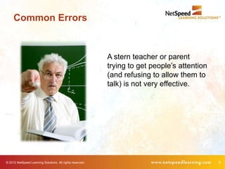 Common Errors


                                                           A stern teacher or parent
                                                           trying to get people’s attention
                                                           (and refusing to allow them to
                                                           talk) is not very effective.




© 2012 NetSpeed Learning Solutions. All rights reserved.                                      6
 