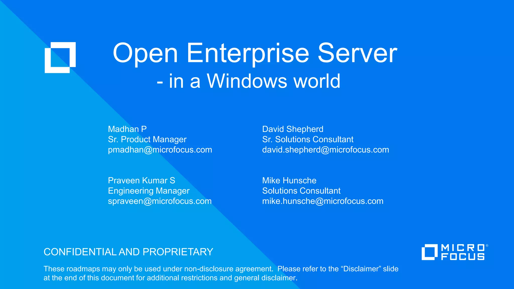 CONFIDENTIAL AND PROPRIETARY
These roadmaps may only be used under non-disclosure agreement. Please refer to the “Disclaimer” slide
at the end of this document for additional restrictions and general disclaimer.
Open Enterprise Server
- in a Windows world
Madhan P
Sr. Product Manager
pmadhan@microfocus.com
Praveen Kumar S
Engineering Manager
spraveen@microfocus.com
Mike Hunsche
Solutions Consultant
mike.hunsche@microfocus.com
David Shepherd
Sr. Solutions Consultant
david.shepherd@microfocus.com
 