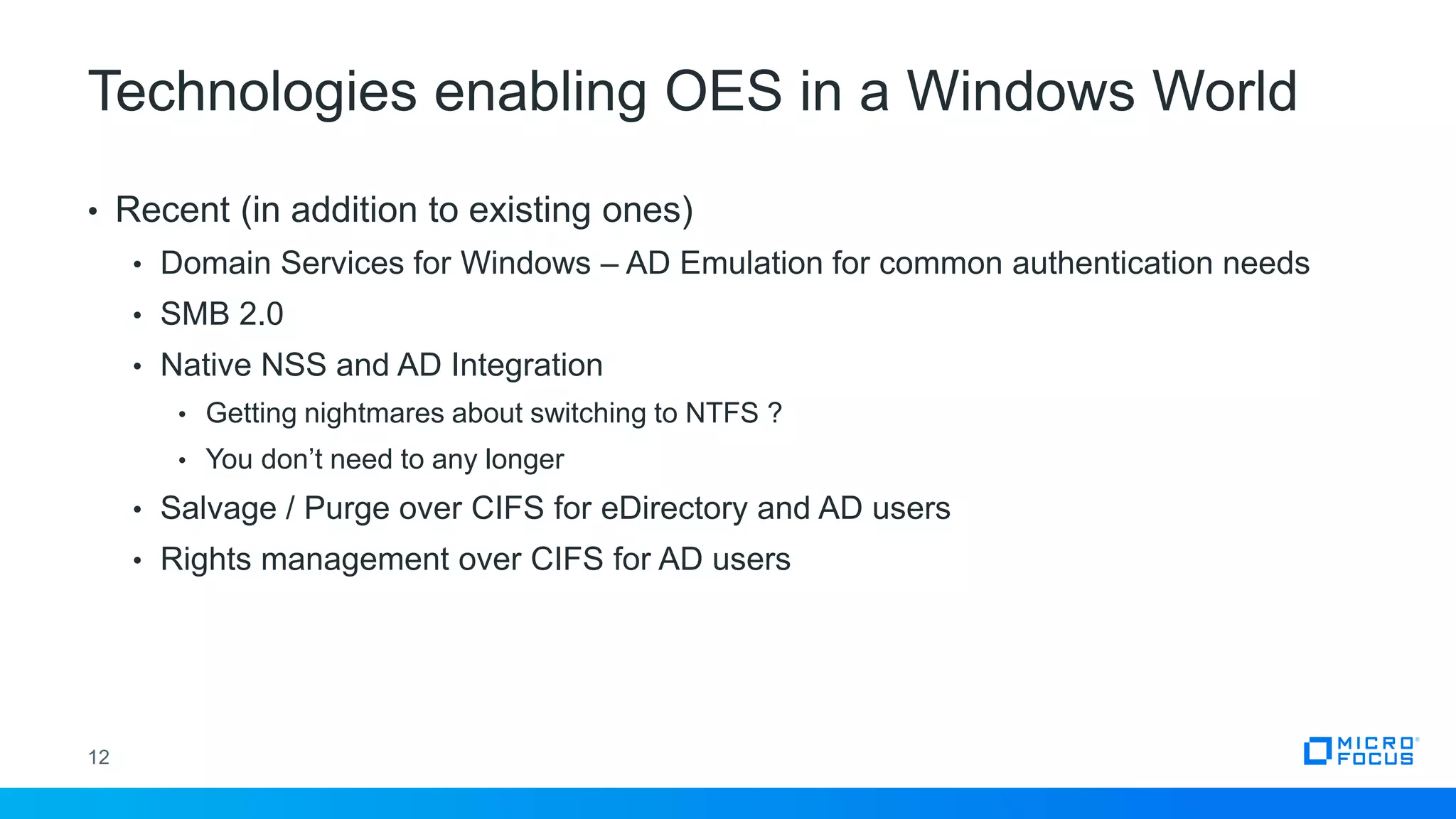 Technologies enabling OES in a Windows World
12
• Recent (in addition to existing ones)
• Domain Services for Windows – AD Emulation for common authentication needs
• SMB 2.0
• Native NSS and AD Integration
• Getting nightmares about switching to NTFS ?
• You don’t need to any longer
• Salvage / Purge over CIFS for eDirectory and AD users
• Rights management over CIFS for AD users
 