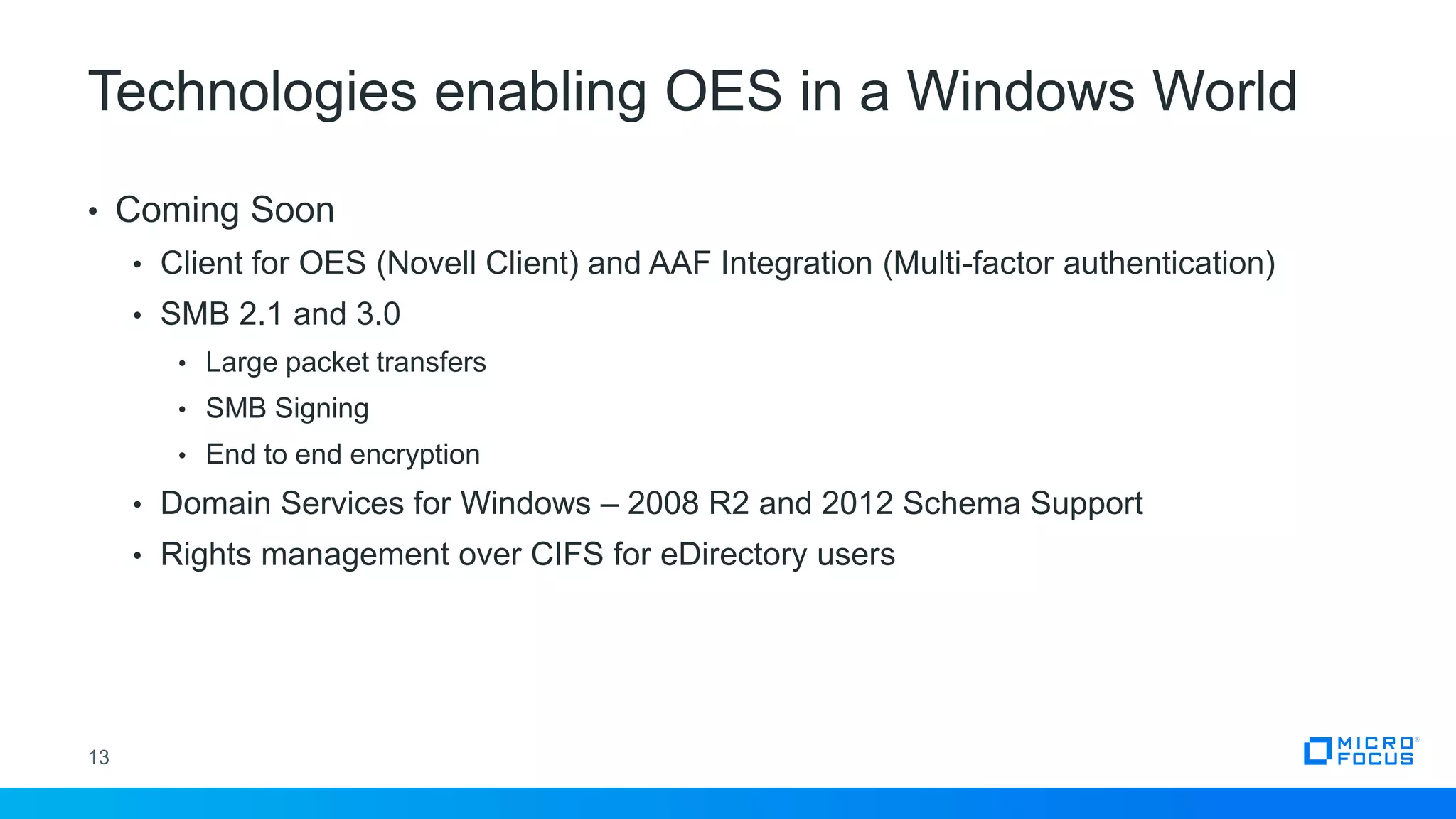 Technologies enabling OES in a Windows World
13
• Coming Soon
• Client for OES (Novell Client) and AAF Integration (Multi-factor authentication)
• SMB 2.1 and 3.0
• Large packet transfers
• SMB Signing
• End to end encryption
• Domain Services for Windows – 2008 R2 and 2012 Schema Support
• Rights management over CIFS for eDirectory users
 