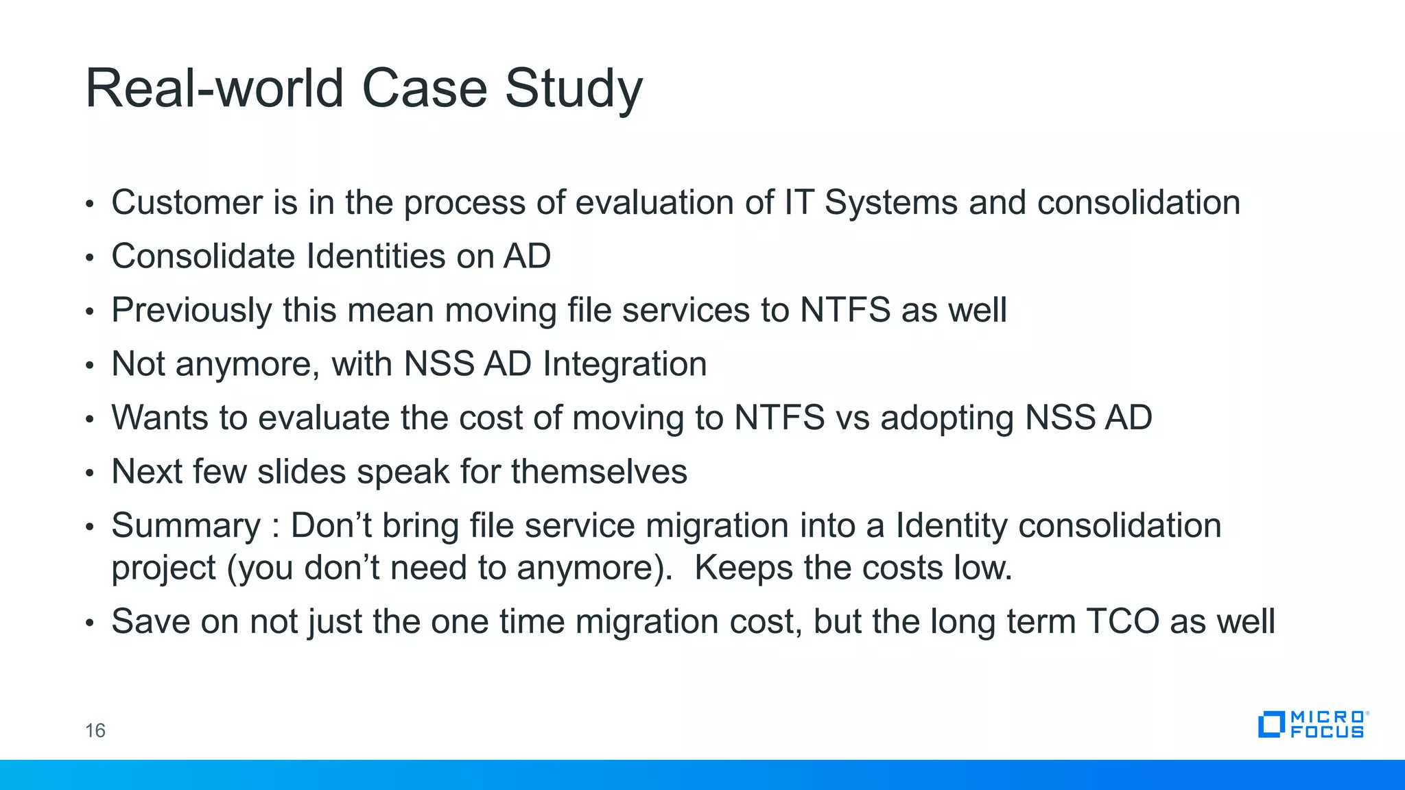 Real-world Case Study
16
• Customer is in the process of evaluation of IT Systems and consolidation
• Consolidate Identities on AD
• Previously this mean moving file services to NTFS as well
• Not anymore, with NSS AD Integration
• Wants to evaluate the cost of moving to NTFS vs adopting NSS AD
• Next few slides speak for themselves
• Summary : Don’t bring file service migration into a Identity consolidation
project (you don’t need to anymore). Keeps the costs low.
• Save on not just the one time migration cost, but the long term TCO as well
 