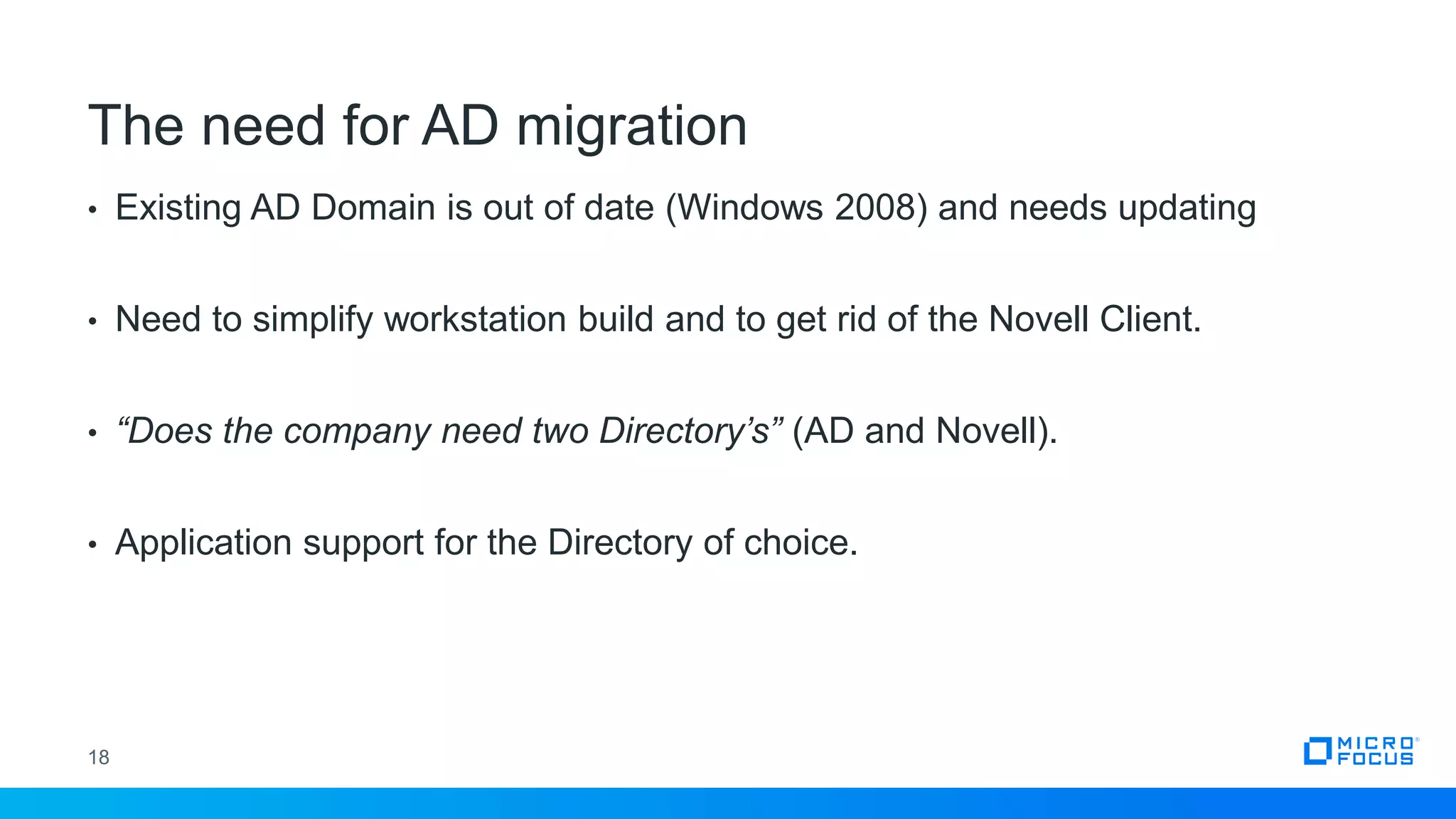 • Existing AD Domain is out of date (Windows 2008) and needs updating
• Need to simplify workstation build and to get rid of the Novell Client.
• “Does the company need two Directory’s” (AD and Novell).
• Application support for the Directory of choice.
18
The need for AD migration
 