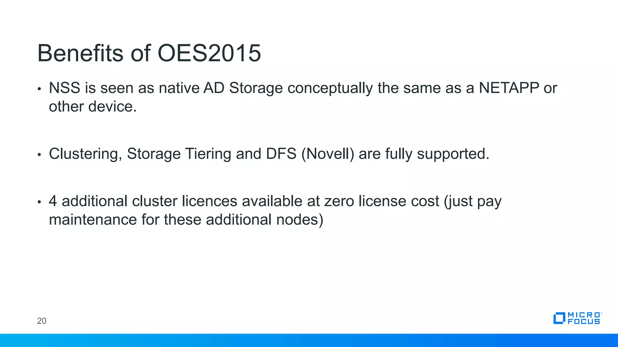 • NSS is seen as native AD Storage conceptually the same as a NETAPP or
other device.
• Clustering, Storage Tiering and DFS (Novell) are fully supported.
• 4 additional cluster licences available at zero license cost (just pay
maintenance for these additional nodes)
20
Benefits of OES2015
 