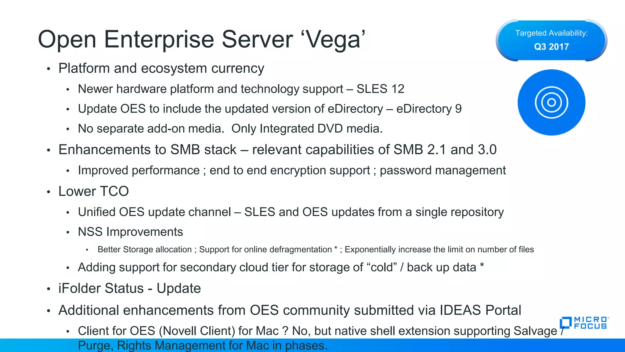 Open Enterprise Server ‘Vega’
• Platform and ecosystem currency
• Newer hardware platform and technology support – SLES 12
• Update OES to include the updated version of eDirectory – eDirectory 9
• No separate add-on media. Only Integrated DVD media.
• Enhancements to SMB stack – relevant capabilities of SMB 2.1 and 3.0
• Improved performance ; end to end encryption support ; password management
• Lower TCO
• Unified OES update channel – SLES and OES updates from a single repository
• NSS Improvements
• Better Storage allocation ; Support for online defragmentation * ; Exponentially increase the limit on number of files
• Adding support for secondary cloud tier for storage of “cold” / back up data *
• iFolder Status - Update
• Additional enhancements from OES community submitted via IDEAS Portal
• Client for OES (Novell Client) for Mac ? No, but native shell extension supporting Salvage /
Purge, Rights Management for Mac in phases.
Targeted Availability:
Q3 2017
 