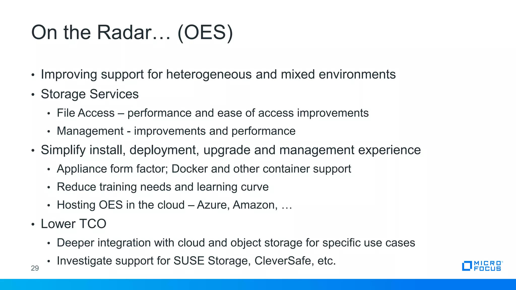 On the Radar… (OES)
29
• Improving support for heterogeneous and mixed environments
• Storage Services
• File Access – performance and ease of access improvements
• Management - improvements and performance
• Simplify install, deployment, upgrade and management experience
• Appliance form factor; Docker and other container support
• Reduce training needs and learning curve
• Hosting OES in the cloud – Azure, Amazon, …
• Lower TCO
• Deeper integration with cloud and object storage for specific use cases
• Investigate support for SUSE Storage, CleverSafe, etc.
 