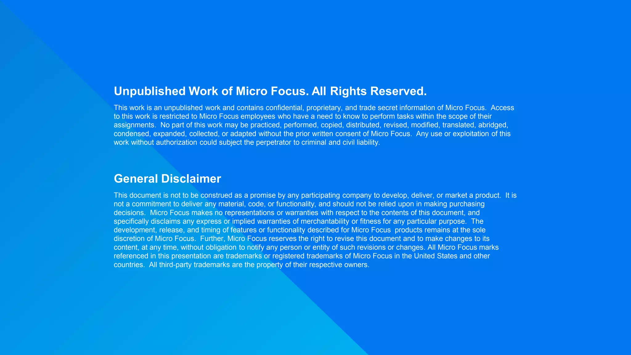 Unpublished Work of Micro Focus. All Rights Reserved.
This work is an unpublished work and contains confidential, proprietary, and trade secret information of Micro Focus. Access
to this work is restricted to Micro Focus employees who have a need to know to perform tasks within the scope of their
assignments. No part of this work may be practiced, performed, copied, distributed, revised, modified, translated, abridged,
condensed, expanded, collected, or adapted without the prior written consent of Micro Focus. Any use or exploitation of this
work without authorization could subject the perpetrator to criminal and civil liability.
General Disclaimer
This document is not to be construed as a promise by any participating company to develop, deliver, or market a product. It is
not a commitment to deliver any material, code, or functionality, and should not be relied upon in making purchasing
decisions. Micro Focus makes no representations or warranties with respect to the contents of this document, and
specifically disclaims any express or implied warranties of merchantability or fitness for any particular purpose. The
development, release, and timing of features or functionality described for Micro Focus products remains at the sole
discretion of Micro Focus. Further, Micro Focus reserves the right to revise this document and to make changes to its
content, at any time, without obligation to notify any person or entity of such revisions or changes. All Micro Focus marks
referenced in this presentation are trademarks or registered trademarks of Micro Focus in the United States and other
countries. All third-party trademarks are the property of their respective owners.
 