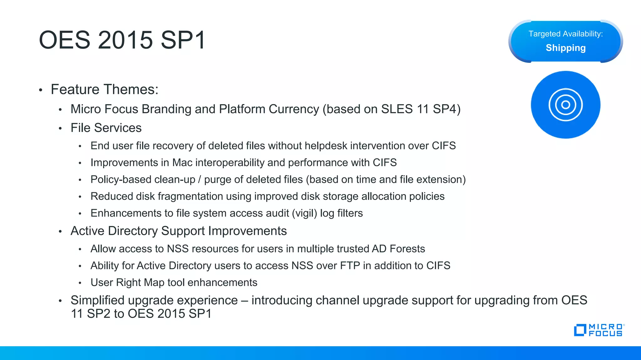 OES 2015 SP1
• Feature Themes:
• Micro Focus Branding and Platform Currency (based on SLES 11 SP4)
• File Services
• End user file recovery of deleted files without helpdesk intervention over CIFS
• Improvements in Mac interoperability and performance with CIFS
• Policy-based clean-up / purge of deleted files (based on time and file extension)
• Reduced disk fragmentation using improved disk storage allocation policies
• Enhancements to file system access audit (vigil) log filters
• Active Directory Support Improvements
• Allow access to NSS resources for users in multiple trusted AD Forests
• Ability for Active Directory users to access NSS over FTP in addition to CIFS
• User Right Map tool enhancements
• Simplified upgrade experience – introducing channel upgrade support for upgrading from OES
11 SP2 to OES 2015 SP1
Targeted Availability:
Shipping
 