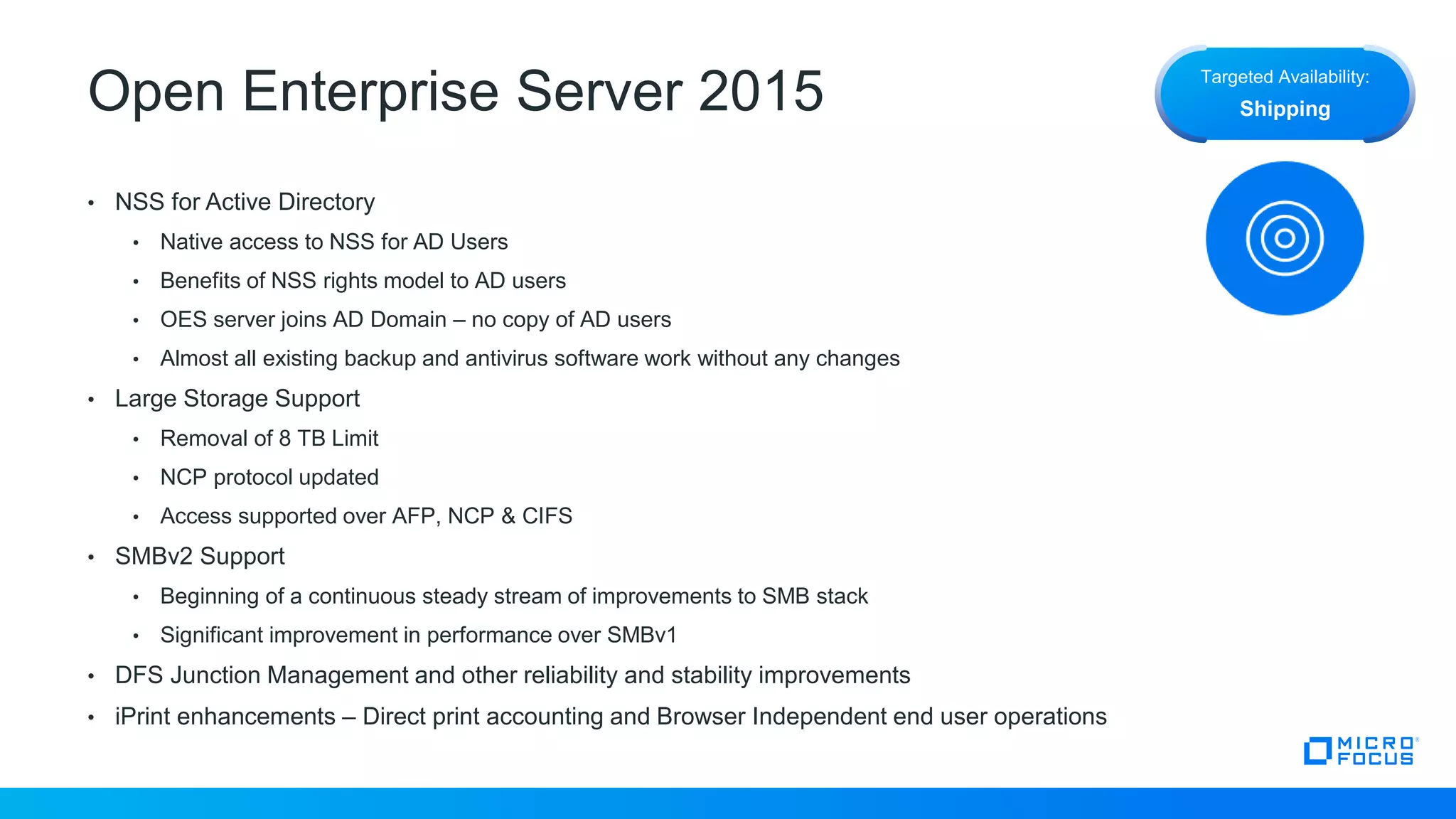 Open Enterprise Server 2015
• NSS for Active Directory
• Native access to NSS for AD Users
• Benefits of NSS rights model to AD users
• OES server joins AD Domain – no copy of AD users
• Almost all existing backup and antivirus software work without any changes
• Large Storage Support
• Removal of 8 TB Limit
• NCP protocol updated
• Access supported over AFP, NCP & CIFS
• SMBv2 Support
• Beginning of a continuous steady stream of improvements to SMB stack
• Significant improvement in performance over SMBv1
• DFS Junction Management and other reliability and stability improvements
• iPrint enhancements – Direct print accounting and Browser Independent end user operations
Targeted Availability:
Shipping
 