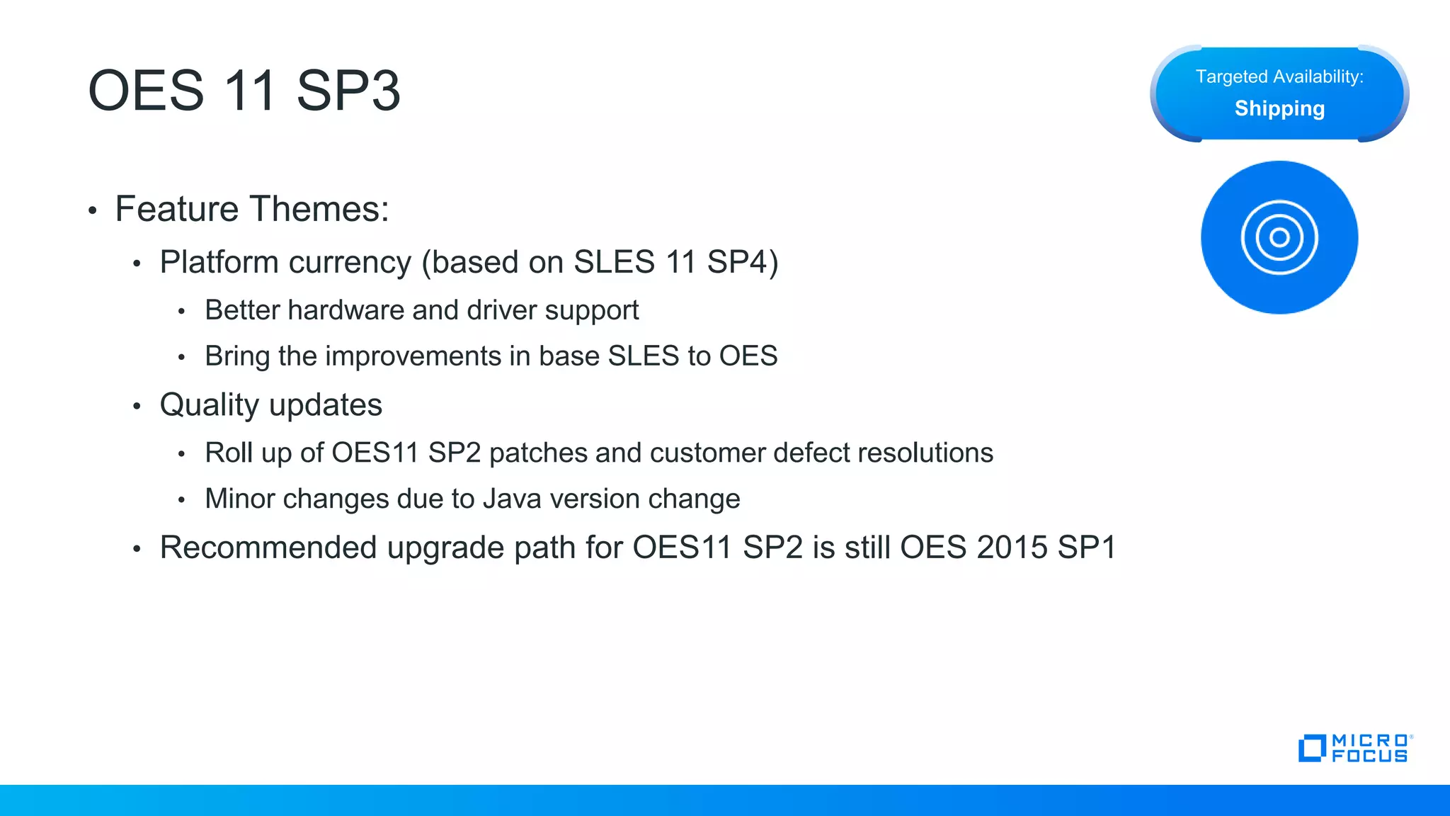 OES 11 SP3
• Feature Themes:
• Platform currency (based on SLES 11 SP4)
• Better hardware and driver support
• Bring the improvements in base SLES to OES
• Quality updates
• Roll up of OES11 SP2 patches and customer defect resolutions
• Minor changes due to Java version change
• Recommended upgrade path for OES11 SP2 is still OES 2015 SP1
Targeted Availability:
Shipping
 