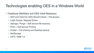 Technologies enabling OES in a Windows World
11
• Traditional (NetWare and OES Initial Releases)
• NCP and Client for OES (Novell Client) – File Access
• Login Scripts, Mapped Drives
• Salvage / Purge – Self service file recovery
• iPrint – Self service Printing
• iFolder – File sharing and Desktop backup
• NetStorage
• CIFS / SMB 1.0
 