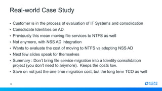 Real-world Case Study
16
• Customer is in the process of evaluation of IT Systems and consolidation
• Consolidate Identities on AD
• Previously this mean moving file services to NTFS as well
• Not anymore, with NSS AD Integration
• Wants to evaluate the cost of moving to NTFS vs adopting NSS AD
• Next few slides speak for themselves
• Summary : Don’t bring file service migration into a Identity consolidation
project (you don’t need to anymore). Keeps the costs low.
• Save on not just the one time migration cost, but the long term TCO as well
 