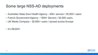 Some large NSS-AD deployments
21
• Australian State Govt Health Agency - 400+ servers / 30,000+ users
• French Government Agency - 1000+ Servers / 50,000 users
• UK Media Company - 20,000+ users / spread across Europe
• It’s READY.
 