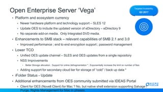 Open Enterprise Server ‘Vega’
• Platform and ecosystem currency
• Newer hardware platform and technology support – SLES 12
• Update OES to include the updated version of eDirectory – eDirectory 9
• No separate add-on media. Only Integrated DVD media.
• Enhancements to SMB stack – relevant capabilities of SMB 2.1 and 3.0
• Improved performance ; end to end encryption support ; password management
• Lower TCO
• Unified OES update channel – SLES and OES updates from a single repository
• NSS Improvements
• Better Storage allocation ; Support for online defragmentation * ; Exponentially increase the limit on number of files
• Adding support for secondary cloud tier for storage of “cold” / back up data *
• iFolder Status - Update
• Additional enhancements from OES community submitted via IDEAS Portal
• Client for OES (Novell Client) for Mac ? No, but native shell extension supporting Salvage /
Purge, Rights Management for Mac in phases.
Targeted Availability:
Q3 2017
 