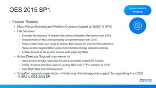 OES 2015 SP1
• Feature Themes:
• Micro Focus Branding and Platform Currency (based on SLES 11 SP4)
• File Services
• End user file recovery of deleted files without helpdesk intervention over CIFS
• Improvements in Mac interoperability and performance with CIFS
• Policy-based clean-up / purge of deleted files (based on time and file extension)
• Reduced disk fragmentation using improved disk storage allocation policies
• Enhancements to file system access audit (vigil) log filters
• Active Directory Support Improvements
• Allow access to NSS resources for users in multiple trusted AD Forests
• Ability for Active Directory users to access NSS over FTP in addition to CIFS
• User Right Map tool enhancements
• Simplified upgrade experience – introducing channel upgrade support for upgrading from OES
11 SP2 to OES 2015 SP1
Targeted Availability:
Shipping
 