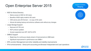Open Enterprise Server 2015
• NSS for Active Directory
• Native access to NSS for AD Users
• Benefits of NSS rights model to AD users
• OES server joins AD Domain – no copy of AD users
• Almost all existing backup and antivirus software work without any changes
• Large Storage Support
• Removal of 8 TB Limit
• NCP protocol updated
• Access supported over AFP, NCP & CIFS
• SMBv2 Support
• Beginning of a continuous steady stream of improvements to SMB stack
• Significant improvement in performance over SMBv1
• DFS Junction Management and other reliability and stability improvements
• iPrint enhancements – Direct print accounting and Browser Independent end user operations
Targeted Availability:
Shipping
 