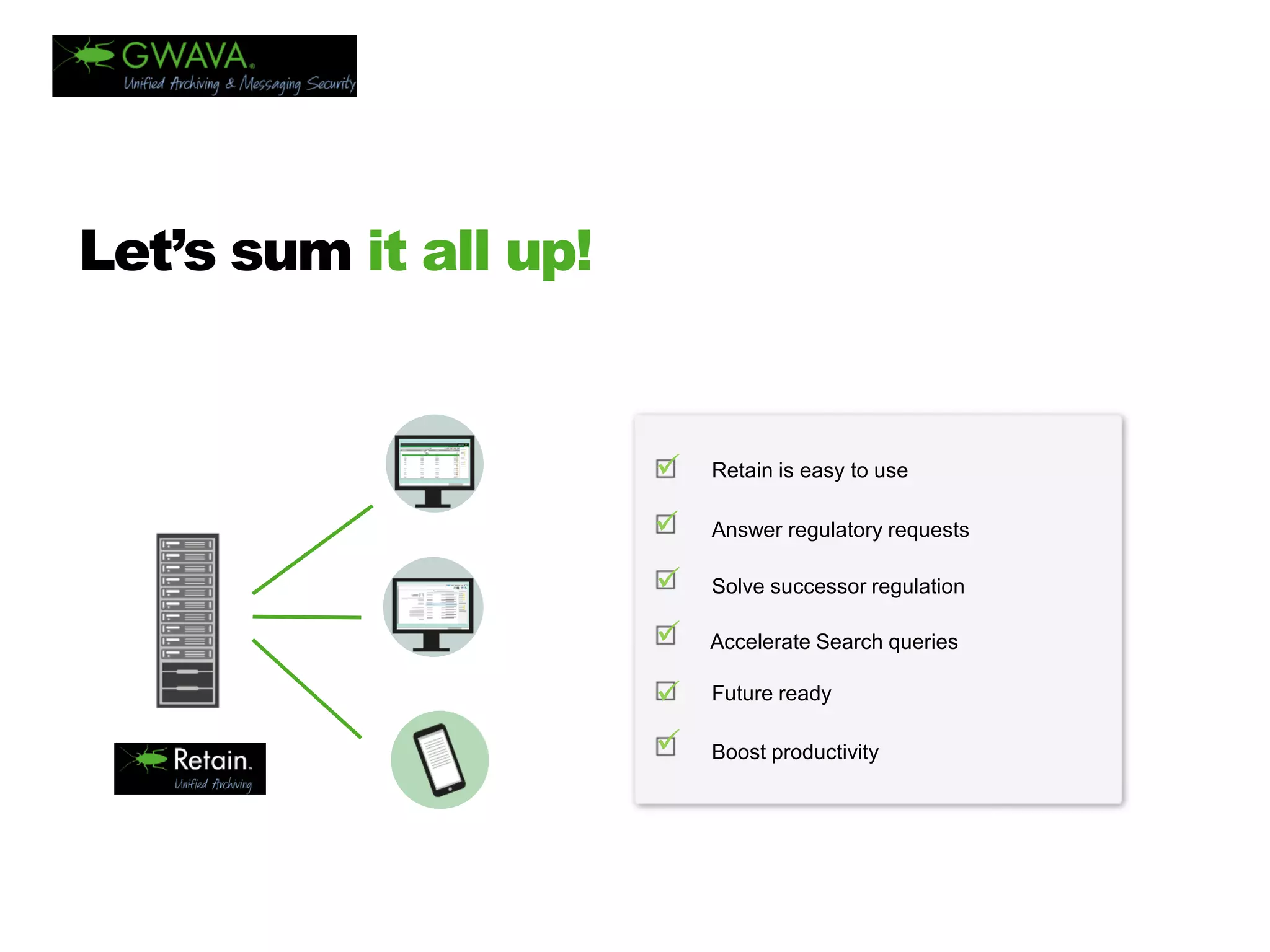 TITLE 
HERE 
Let’s sum it all up! 
 
 
 
 
 
 
Retainiseasy touse 
Answer regulatory requests 
Solve successor regulation 
Accelerate Search queries 
Future ready 
Boost productivity  