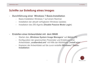 GWAVACon 2013

14.10.2013

Schritte zur Erstellung eines Images
-

Durchführung einer Windows 7 Basis-Installation
-

-

Basis-Installation Windows 7 auf einem Rechner
Installation der aktuell verfügbaren Windows Updates
Installation des ZfD-Agents (Disable Passive Mode Login)

Erstellen einer Antwortdatei mit dem WAIK
-

Starten des „Windows System Image Managers“ auf Admin-PC
Konfiguration der gewünschten Parameter und Erstellung einer
Antwortdatei „unattended.xml“ mit Hilfe der Abbilddatei „install.wim“
Kopieren der Antwortdatei auf die zuvor erstellte Windows 7 BasisInstallation

5

 