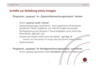 GWAVACon 2013

14.10.2013

Schritte zur Erstellung eines Images
-

Programm „sysprep“ im „Systemüberwachungsmodus“ starten
-

Aufruf „sysprep /audit /reboot“
Systemanpassungen durchführen, wenn gewünscht z.B Hardwarespezifische Treiber installieren, evt. Add-On Images bevorzugen
De-Registrierung der Windows 7 Basis-Installation durch Aufruf des
Kommandos „zac unr“ und
Löschen der lokalen GUID durch den Befehl „zac fsg –d“
-

-

-

Hinweis: die Informationen im Image Safe Data Bereich bleiben erhalten

Systemneustart

Programm „sysprep“ im Verallgemeinerungsmodus“ ausführen
-

Aufruf „sysprep /generalize /oobe /shutdown /unattend:unattend.xml

6

 