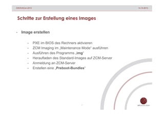 GWAVACon 2013

14.10.2013

Schritte zur Erstellung eines Images
-

Image erstellen
-

PXE im BIOS des Rechners aktivieren
ZCM Imaging im „Maintenance Mode“ ausführen
Ausführen des Programms „img“
Heraufladen des Standard-Images auf ZCM-Server
Anmeldung an ZCM-Server
Erstellen eine „Preboot-Bundles“

7

 
