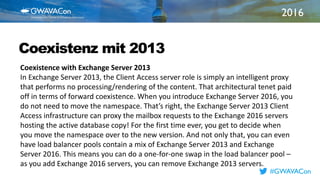 2016
TITLE
HERECoexistenz mit 2013
Coexistence with Exchange Server 2013
In Exchange Server 2013, the Client Access server role is simply an intelligent proxy
that performs no processing/rendering of the content. That architectural tenet paid
off in terms of forward coexistence. When you introduce Exchange Server 2016, you
do not need to move the namespace. That’s right, the Exchange Server 2013 Client
Access infrastructure can proxy the mailbox requests to the Exchange 2016 servers
hosting the active database copy! For the first time ever, you get to decide when
you move the namespace over to the new version. And not only that, you can even
have load balancer pools contain a mix of Exchange Server 2013 and Exchange
Server 2016. This means you can do a one-for-one swap in the load balancer pool –
as you add Exchange 2016 servers, you can remove Exchange 2013 servers.
#GWAVACon
 