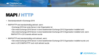2016
TITLE
HEREMAPI / HTTP
• Standardprotokoll in Exchange 2016
• MAPI/HTTP wird standardmäßig aktiviert, wenn:
• Exchange 2016 der erste Server in der Organisation ist
• Der erste Exchange 2016 Server in einer bestehenden Exchange 2010 Organisation installiert wird
• Der erste Exchange 2016 Server in einer bestehenden Exchange 2013 Organisation installiert wird, wenn
MAPI/HTTP in 2013 bereits aktiviert wurde
• MAPI/HTTP wird standardmäßig nicht aktiviert, wenn:
• Der erste Exchange 2016 Server in einer bestehenden Exchange 2013 Organisation installiert wurde und
wenn in 2013 MAPI/HTTP noch nicht aktiviert wurde
#GWAVACon
 