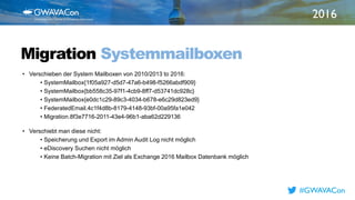 2016
TITLE
HEREMigration Systemmailboxen
• Verschieben der System Mailboxen von 2010/2013 to 2016:
• SystemMailbox{1f05a927-d5d7-47a6-b498-f5266abdf909}
• SystemMailbox{bb558c35-97f1-4cb9-8ff7-d53741dc928c}
• SystemMailbox{e0dc1c29-89c3-4034-b678-e6c29d823ed9}
• FederatedEmail.4c1f4d8b-8179-4148-93bf-00a95fa1e042
• Migration.8f3e7716-2011-43e4-96b1-aba62d229136
• Verschiebt man diese nicht:
• Speicherung und Export im Admin Audit Log nicht möglich
• eDiscovery Suchen nicht möglich
• Keine Batch-Migration mit Ziel als Exchange 2016 Mailbox Datenbank möglich
#GWAVACon
 