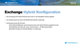 2016
TITLE
HEREExchange Hybrid Konfiguration
• Der Exchange 2016 Hybrid Wizard wird immer in der aktuellsten Version geladen
• Zur Ausführung ist ein Azure AD Global Administrator notwendig
• Achtung bei Azure AD Connect:
Keine Shared Mailboxen synchronisieren bevor der Hybrid Wizard ausgeführt wurde
Anschließend wird diese als „User“ synchronisiert – mit Benutzerpostfach
Manueller Change auf „Shared Mailbox“ ist notwendig
#GWAVACon
 