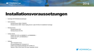 2016
TITLE
HEREInstallationsvoraussetzungen
• Exchange 2016 Mindestvoraussetzugen
• Active Directory:
Windows Server 2008+ FFM/DFM
Windows Server 2008+ Global Catalog Server in jeder AD-Site mit installiertem Exchange
• Windows Server:
Windows Server 2012
Windows Server 2012 R2
• Outlook Clients:
Outlook 2010 SP2 (mit KB2956191 und KB2965295) +
Outlook 2013 SP1 (mit KB3020812) +
Outlook 2016
• Software:
.NET Framework 4.5.2+
Windows Management Framework 4.0
Unified Communications Managed API (UCMA) 4.0
Optional: Office Online Server auf einem separatem Server
#GWAVACon
 
