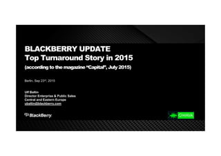 BLACKBERRY UPDATE
Top Turnaround Story in 2015
(according to the magazine “Capital”, July 2015)
Berlin, Sep 23rd, 2015
Ulf Baltin
Director Enterprise & Public Sales
Central and Eastern Europe
ubaltin@blackberry.com
 