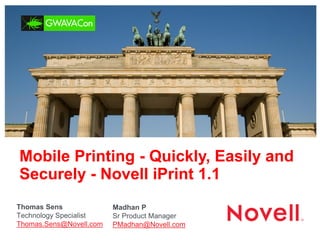 Mobile Printing - Quickly, Easily and Securely - Novell iPrint 1.1 
Thomas Sens 
Technology Specialist 
Thomas.Sens@Novell.com 
Madhan P 
Sr Product Manager 
PMadhan@Novell.com  
