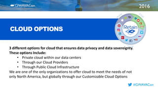 2016
TITLE
HERE
#GWAVACon
CLOUD OPTIONS
3 different options for cloud that ensures data privacy and data sovereignty.
These options Include:
• Private cloud within our data centers
• Through our Cloud Providers
• Through Public Cloud Infrastructure
We are one of the only organizations to offer cloud to meet the needs of not
only North America, but globally through our Customizable Cloud Options
 