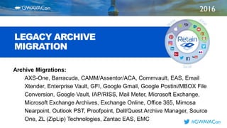 2016
TITLE
HERE
#GWAVACon
LEGACY ARCHIVE
MIGRATION
Archive Migrations:
AXS-One, Barracuda, CAMM/Assentor/ACA, Commvault, EAS, Email
Xtender, Enterprise Vault, GFI, Google Gmail, Google Postini/MBOX File
Conversion, Google Vault, IAP/RISS, Mail Meter, Microsoft Exchange,
Microsoft Exchange Archives, Exchange Online, Office 365, Mimosa
Nearpoint, Outlook PST, Proofpoint, Dell/Quest Archive Manager, Source
One, ZL (ZipLip) Technologies, Zantac EAS, EMC
 