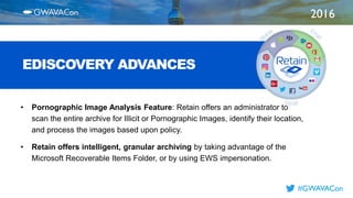 2016
TITLE
HERE
#GWAVACon
EDISCOVERY ADVANCES
• Pornographic Image Analysis Feature: Retain offers an administrator to
scan the entire archive for Illicit or Pornographic Images, identify their location,
and process the images based upon policy.
• Retain offers intelligent, granular archiving by taking advantage of the
Microsoft Recoverable Items Folder, or by using EWS impersonation.
 