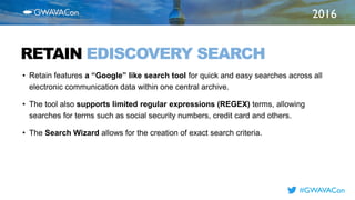 2016
TITLE
HERERETAIN EDISCOVERY SEARCH
• Retain features a “Google” like search tool for quick and easy searches across all
electronic communication data within one central archive.
• The tool also supports limited regular expressions (REGEX) terms, allowing
searches for terms such as social security numbers, credit card and others.
• The Search Wizard allows for the creation of exact search criteria.
#GWAVACon
 