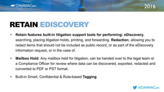 2016
TITLE
HERERETAIN EDISCOVERY
• Retain features built-in litigation support tools for performing: eDiscovery,
searching, placing litigation holds, printing, and forwarding. Redaction, allowing you to
redact items that should not be included as public record, or as part of the eDiscovery
information request, or in the case of.
• Mailbox Hold: Any mailbox held for litigation, can be handed over to the legal team or
a Compliance Officer for review where data can be discovered, exported, redacted and
converted to PDF or PST format.
• Built-in Smart, Confidential & Rule-based Tagging
#GWAVACon
 