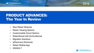 2016
TITLE
HERE
#GWAVACon
PRODUCT ADVANCES:
The Year In Review
• New Retain Modules
• Retain Viewing Options
• Customizable Cloud Options
• RetainSocial with ArchiveSocial
• Migration Solutions
• eDiscovery Advances
• Retain Mobile App
• GWAVA 7
 